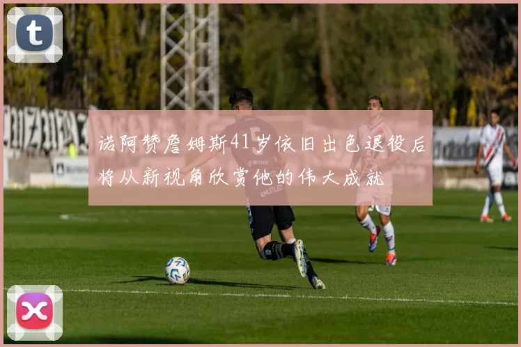 诺阿赞詹姆斯41岁依旧出色退役后将从新视角欣赏他的伟大成就