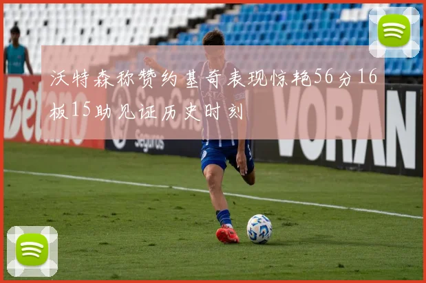 沃特森称赞约基奇表现惊艳56分16板15助见证历史时刻