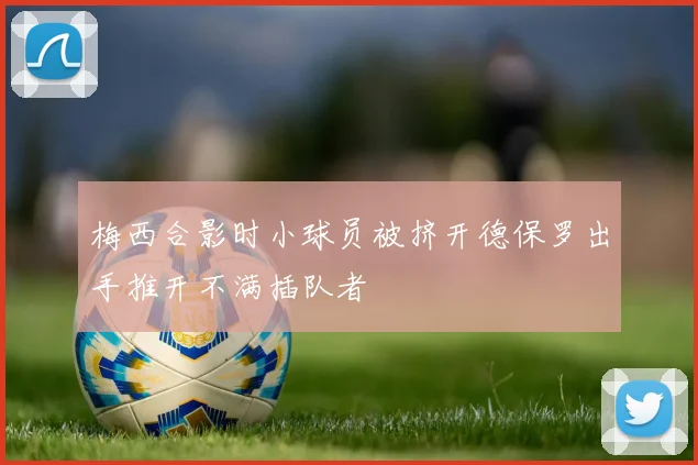梅西合影时小球员被挤开德保罗出手推开不满插队者
