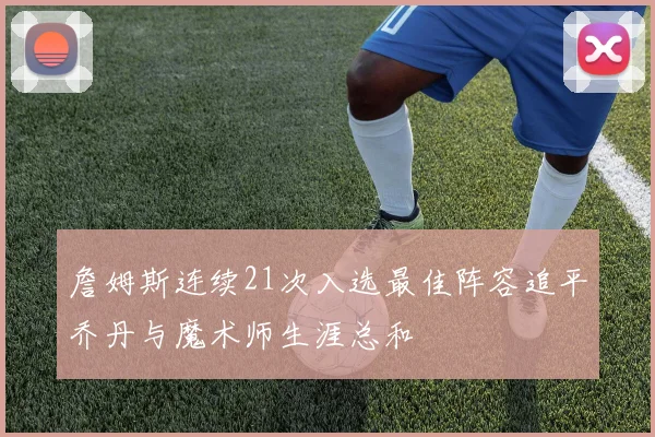 詹姆斯连续21次入选最佳阵容追平乔丹与魔术师生涯总和