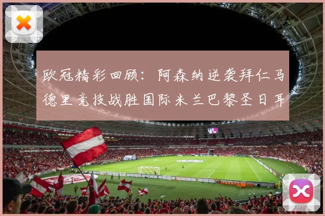 欧冠精彩回顾：阿森纳逆袭拜仁马德里竞技战胜国际米兰巴黎圣日耳曼轻取热刺