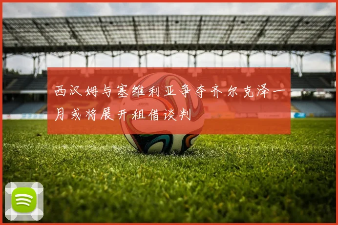 西汉姆与塞维利亚争夺齐尔克泽一月或将展开租借谈判