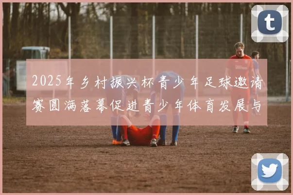 2025年乡村振兴杯青少年足球邀请赛圆满落幕促进青少年体育发展与乡村振兴结合