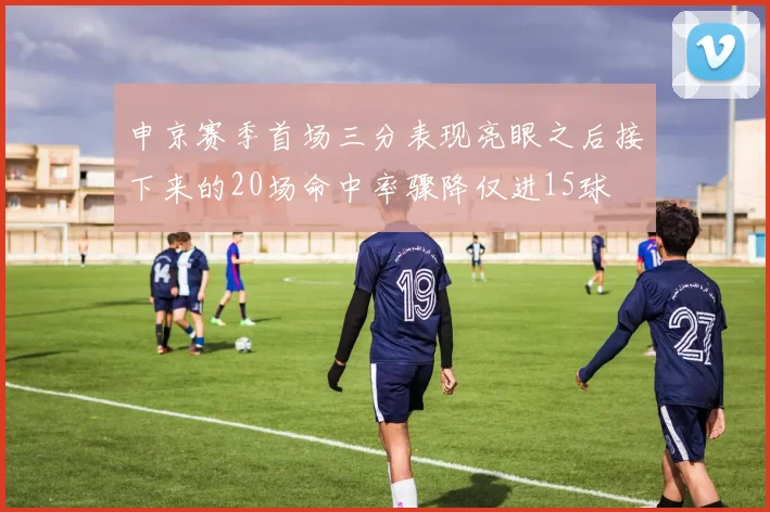 申京赛季首场三分表现亮眼之后接下来的20场命中率骤降仅进15球