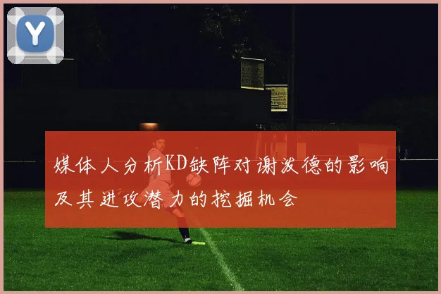 媒体人分析KD缺阵对谢泼德的影响及其进攻潜力的挖掘机会