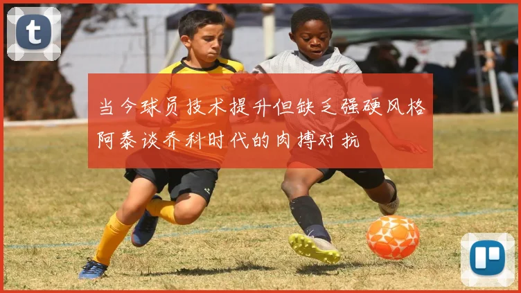 当今球员技术提升但缺乏强硬风格阿泰谈乔科时代的肉搏对抗