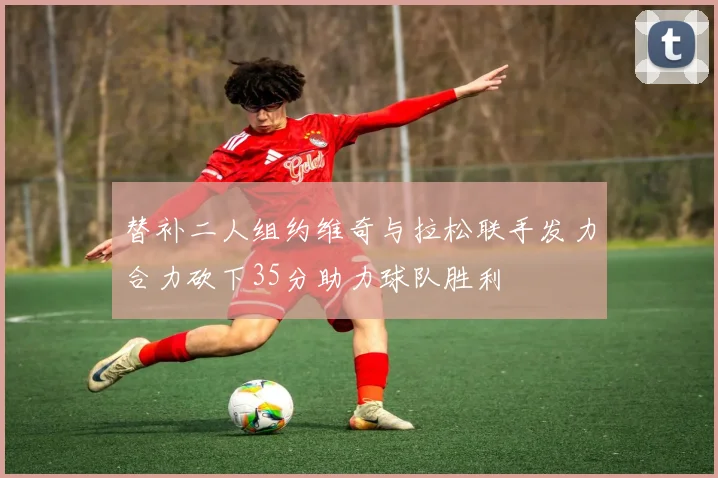替补二人组约维奇与拉松联手发力合力砍下35分助力球队胜利