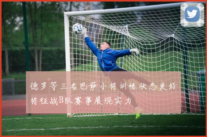 德罗等三名巴萨小将训练状态良好将征战B队赛事展现实力