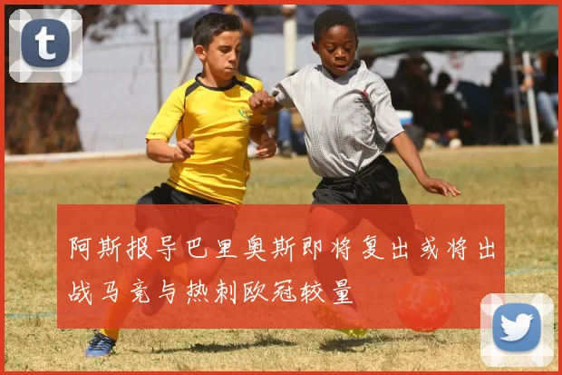 阿斯报导巴里奥斯即将复出或将出战马竞与热刺欧冠较量