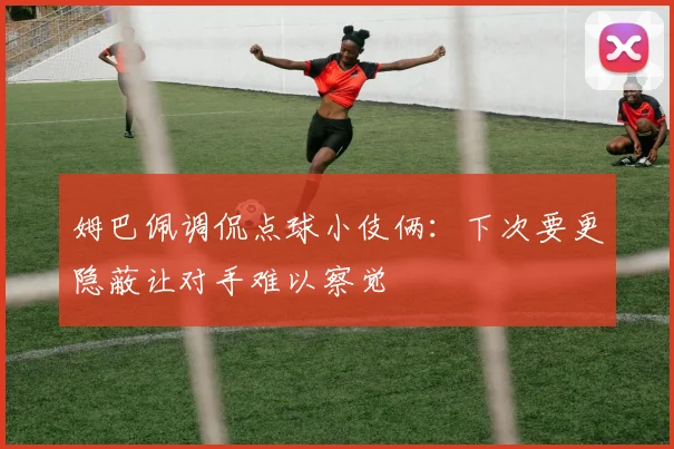 姆巴佩调侃点球小伎俩：下次要更隐蔽让对手难以察觉