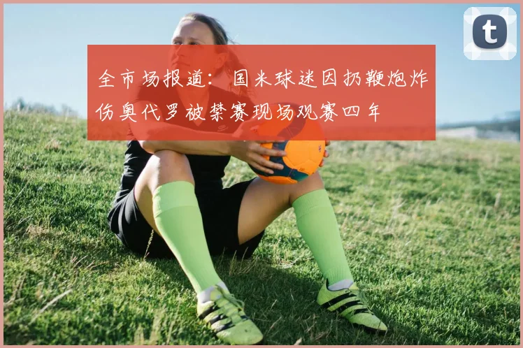 全市场报道：国米球迷因扔鞭炮炸伤奥代罗被禁赛现场观赛四年