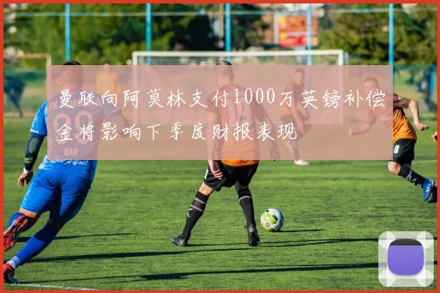 曼联向阿莫林支付1000万英镑补偿金将影响下季度财报表现