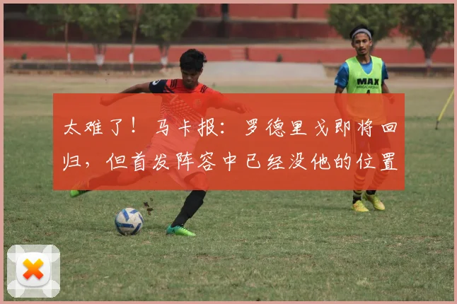 太难了！马卡报：罗德里戈即将回归，但首发阵容中已经没他的位置