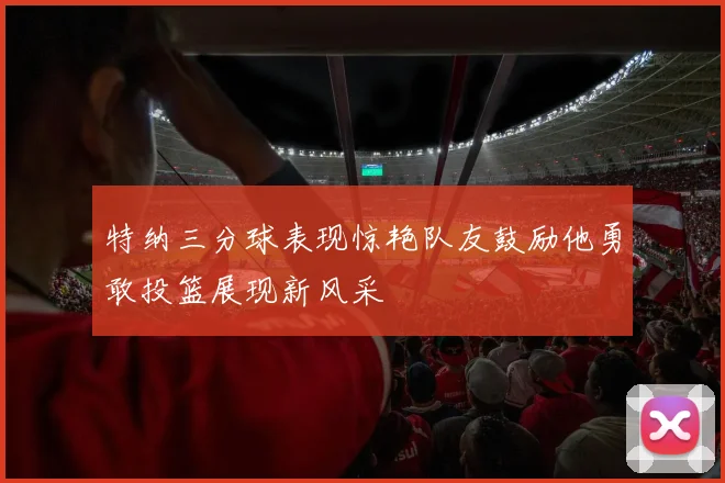 特纳三分球表现惊艳队友鼓励他勇敢投篮展现新风采