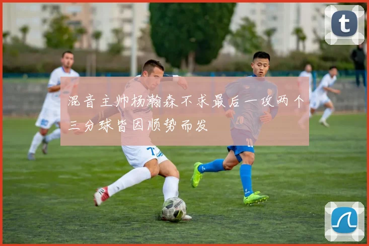 混音主帅杨瀚森不求最后一攻两个三分球皆因顺势而发