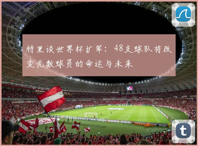 特里谈世界杯扩军：48支球队将改变无数球员的命运与未来