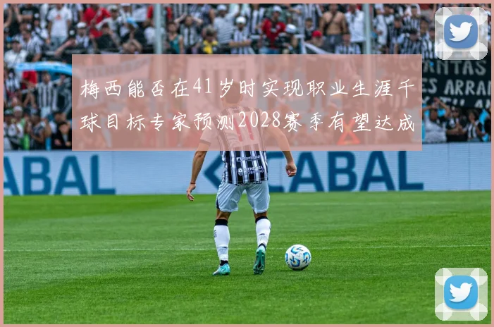 梅西能否在41岁时实现职业生涯千球目标专家预测2028赛季有望达成