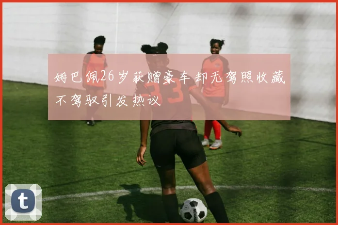 姆巴佩26岁获赠豪车却无驾照收藏不驾驭引发热议