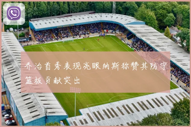 乔治首秀表现亮眼纳斯称赞其防守篮板贡献突出