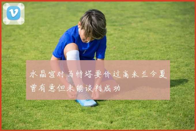 水晶宫对马特塔要价过高米兰今夏曾有意但未能谈判成功