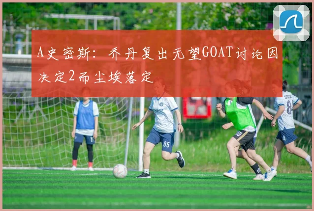 A史密斯：乔丹复出无望GOAT讨论因决定2而尘埃落定