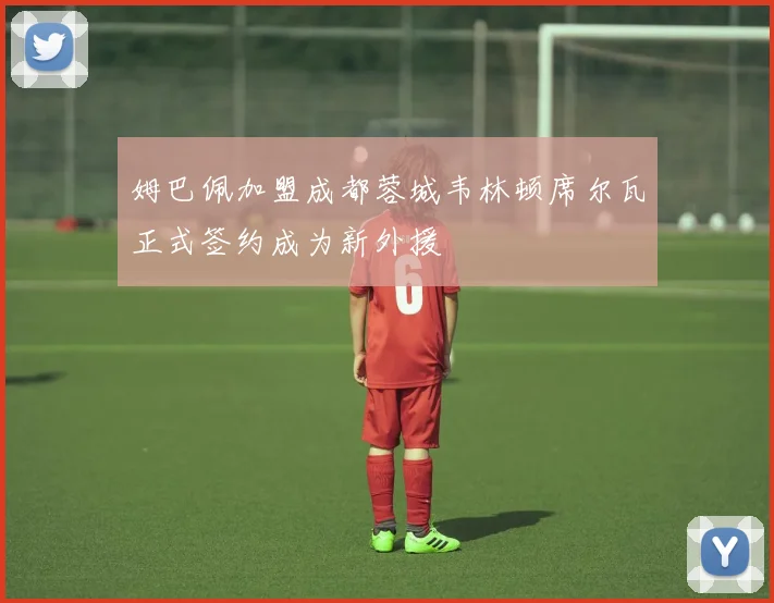 姆巴佩加盟成都蓉城韦林顿席尔瓦正式签约成为新外援