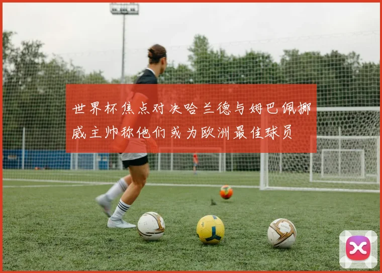 世界杯焦点对决哈兰德与姆巴佩挪威主帅称他们或为欧洲最佳球员