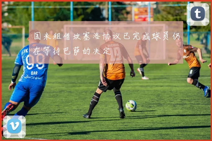 国米租借坎塞洛协议已完成球员仍在等待巴萨的决定