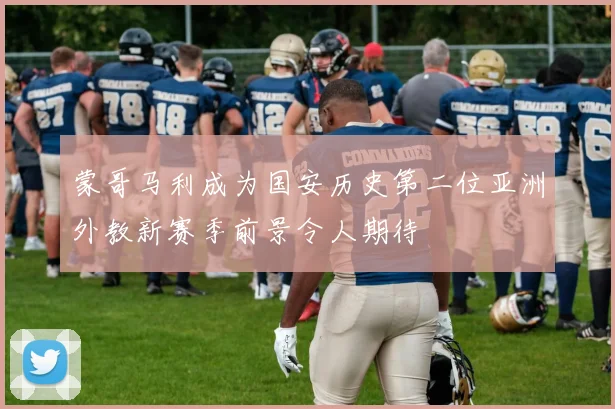 蒙哥马利成为国安历史第二位亚洲外教新赛季前景令人期待