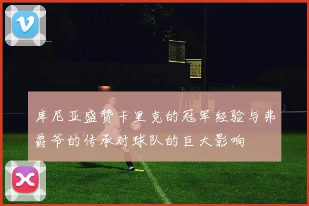 库尼亚盛赞卡里克的冠军经验与弗爵爷的传承对球队的巨大影响