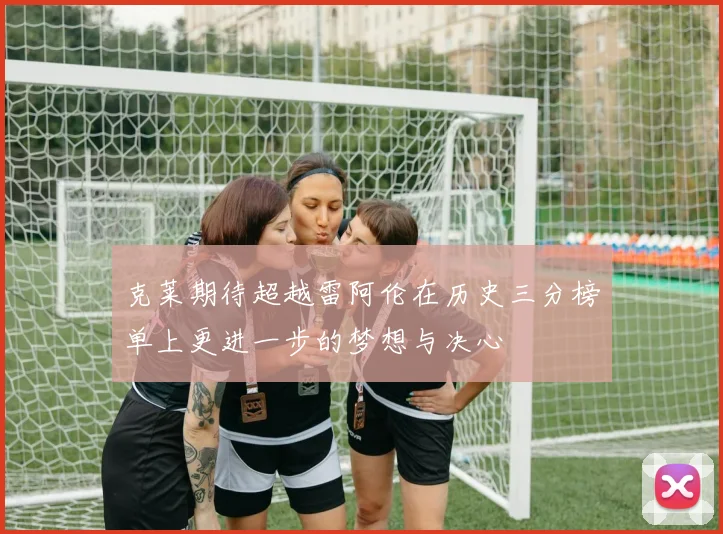 克莱期待超越雷阿伦在历史三分榜单上更进一步的梦想与决心