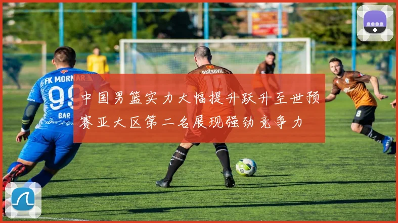 中国男篮实力大幅提升跃升至世预赛亚大区第二名展现强劲竞争力