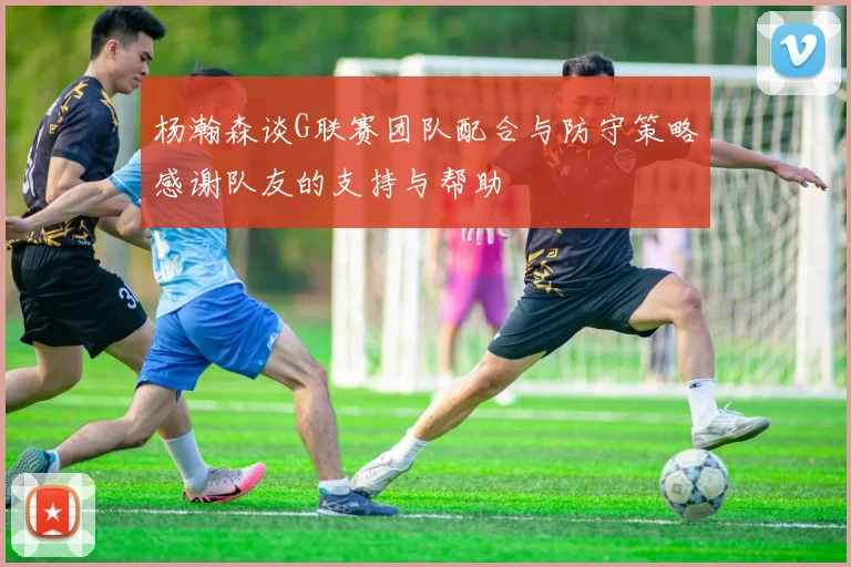 杨瀚森谈G联赛团队配合与防守策略感谢队友的支持与帮助
