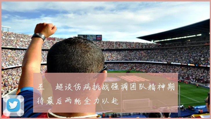 王燊超谈伤病挑战强调团队精神期待最后两轮全力以赴